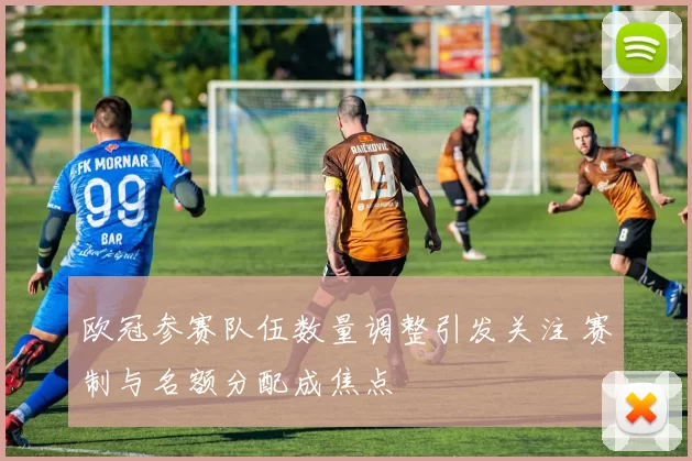 欧冠参赛队伍数量调整引发关注 赛制与名额分配成焦点