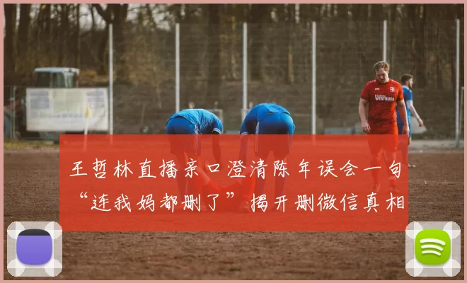 王哲林直播亲口澄清陈年误会一句“连我妈都删了”揭开删微信真相