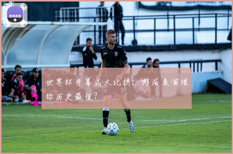 世界杯开幕式大比拼：哪届表演堪称历史最佳？