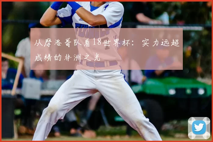 从摩洛哥队看18世界杯:实力远超成绩的非洲之光