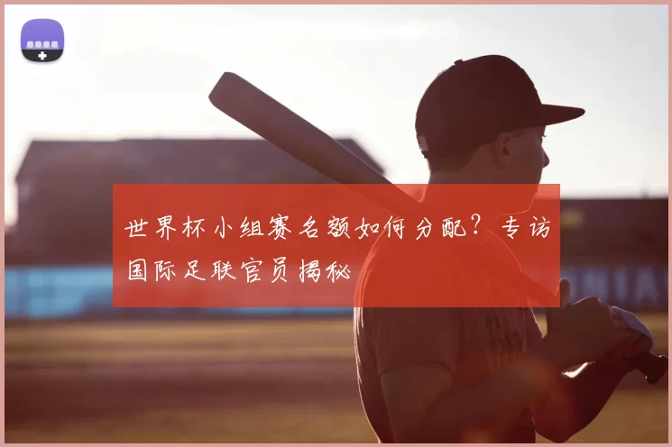 世界杯小组赛名额如何分配?专访国际足联官员揭秘