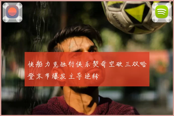 快船力克独行侠东契奇空砍三双哈登末节爆发主导逆转