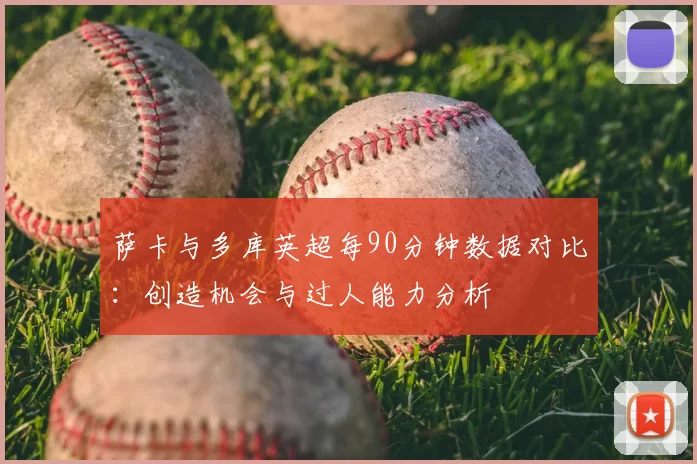 萨卡与多库英超每90分钟数据对比：创造机会与过人能力分析